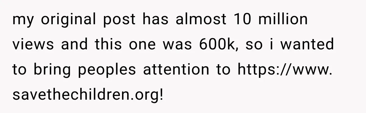 my original post has almost 10 million views and this one was 600k, so i wanted to bring peoples attention to https://www. savethechildren.org!