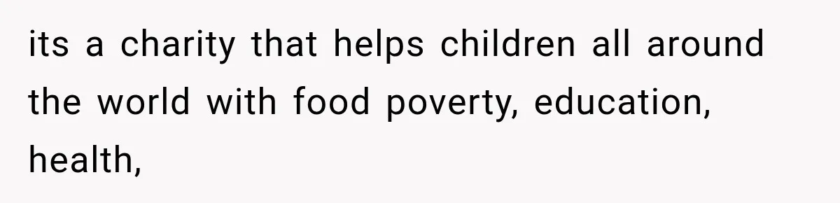 its a charity that helps children all around the world with food poverty, education, health,