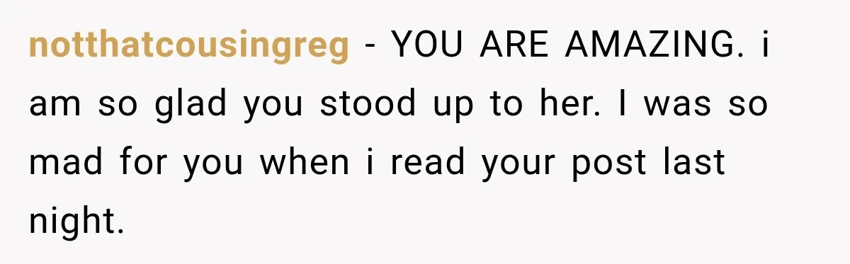 notthatcousingreg − YOU ARE AMAZING. i am so glad you stood up to her. I was so mad for you when i read your post last night.