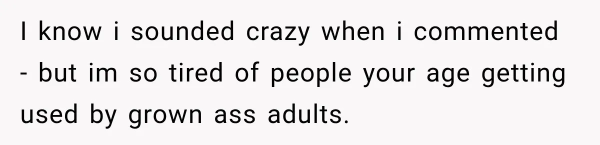 I know i sounded crazy when i commented - but im so tired of people your age getting used by grown ass adults.