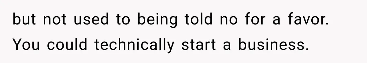 but not used to being told no for a favor. You could technically start a business.