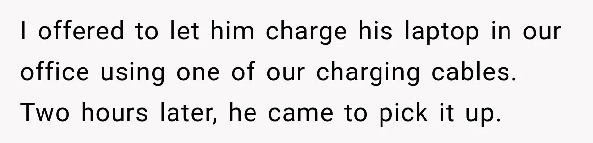 I offered to let him charge his laptop in our office using one of our charging cables. Two hours later, he came to pick it up.