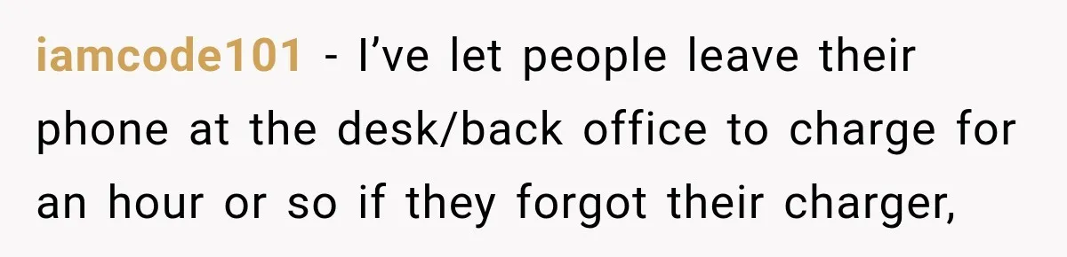 iamcode101 − I’ve let people leave their phone at the desk/back office to charge for an hour or so if they forgot their charger,