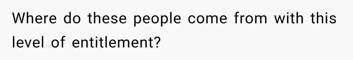 Where do these people come from with this level of entitlement?