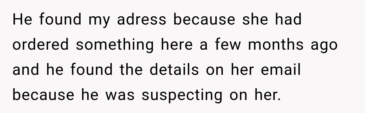 He found my adress because she had ordered something here a few months ago and he found the details on her email because he was suspecting on her.