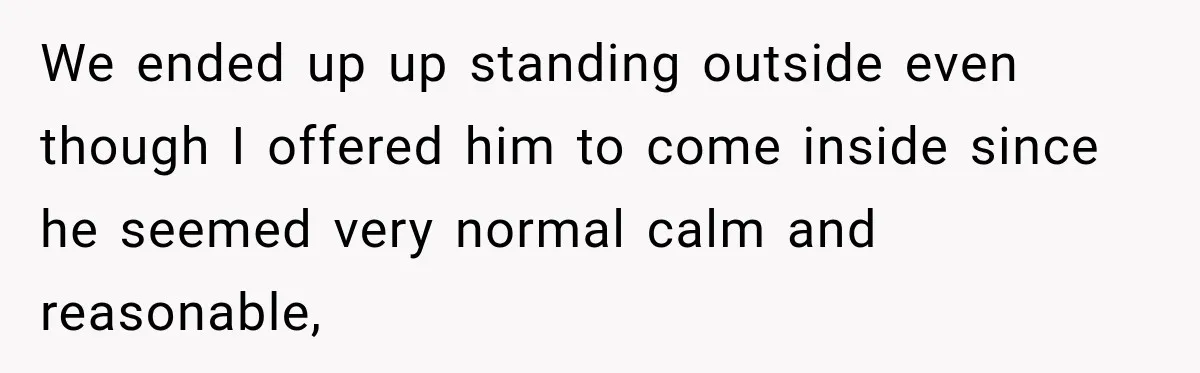 We ended up up standing outside even though I offered him to come inside since he seemed very normal calm and reasonable,