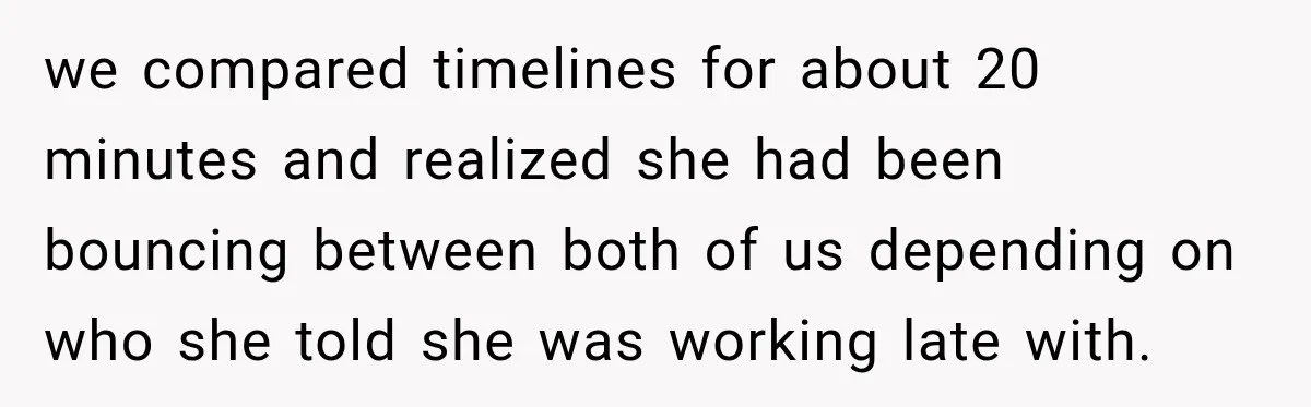 we compared timelines for about 20 minutes and realized she had been bouncing between both of us depending on who she told she was working late with.