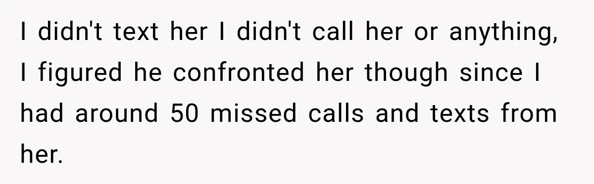 I didn't text her I didn't call her or anything, I figured he confronted her though since I had around 50 missed calls and texts from her.