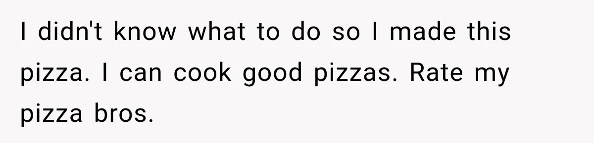 I didn't know what to do so I made this pizza. I can cook good pizzas. Rate my pizza bros.