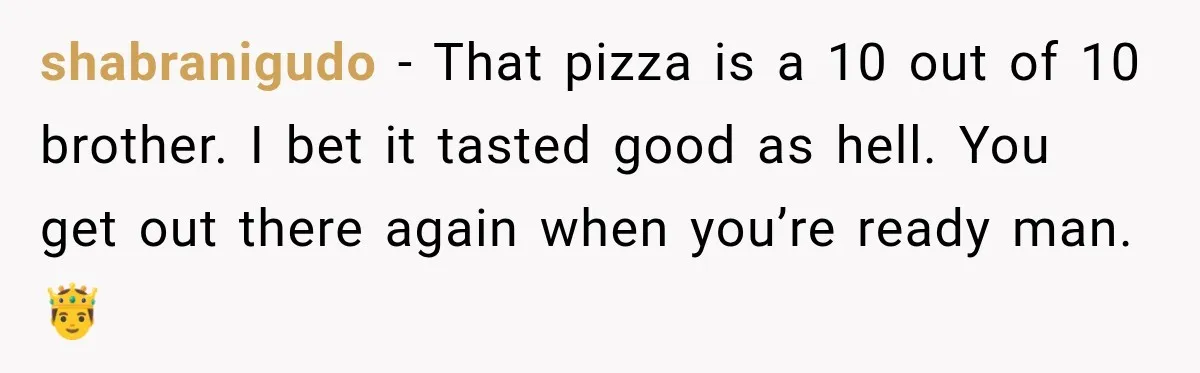 shabranigudo − That pizza is a 10 out of 10 brother. I bet it tasted good as hell. You get out there again when you’re ready man. 🤴