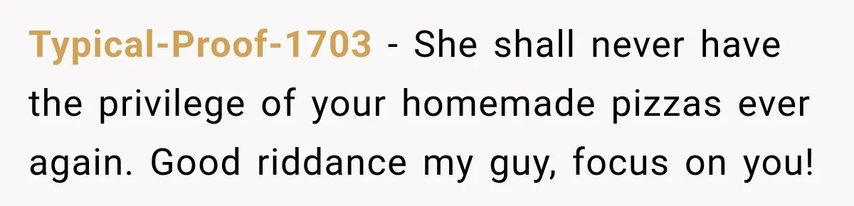 Typical-Proof-1703 − She shall never have the privilege of your homemade pizzas ever again. Good riddance my guy, focus on you!
