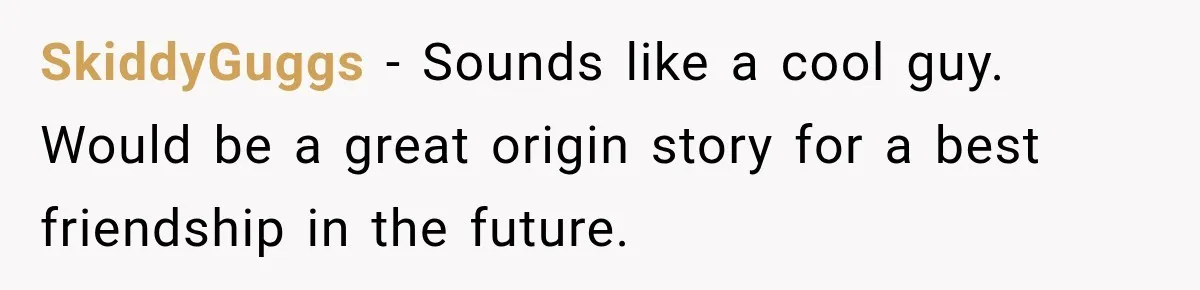 SkiddyGuggs − Sounds like a cool guy. Would be a great origin story for a best friendship in the future.
