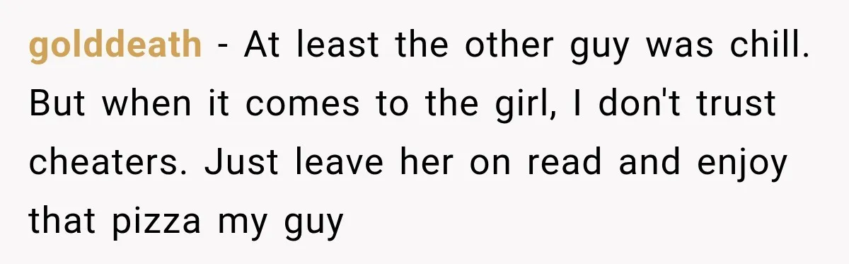 golddeath − At least the other guy was chill. But when it comes to the girl, I don't trust cheaters. Just leave her on read and enjoy that pizza my...