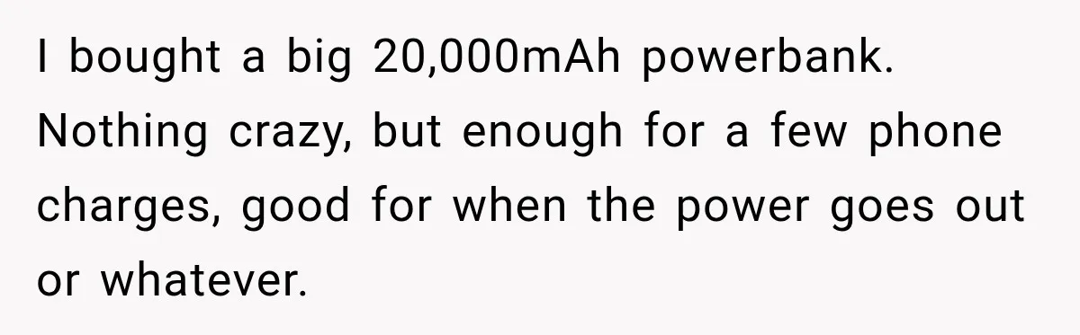 I bought a big 20,000mAh powerbank. Nothing crazy, but enough for a few phone charges, good for when the power goes out or whatever.
