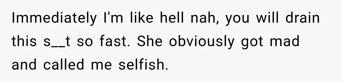 Immediately I'm like hell nah, you will drain this s__t so fast. She obviously got mad and called me selfish.