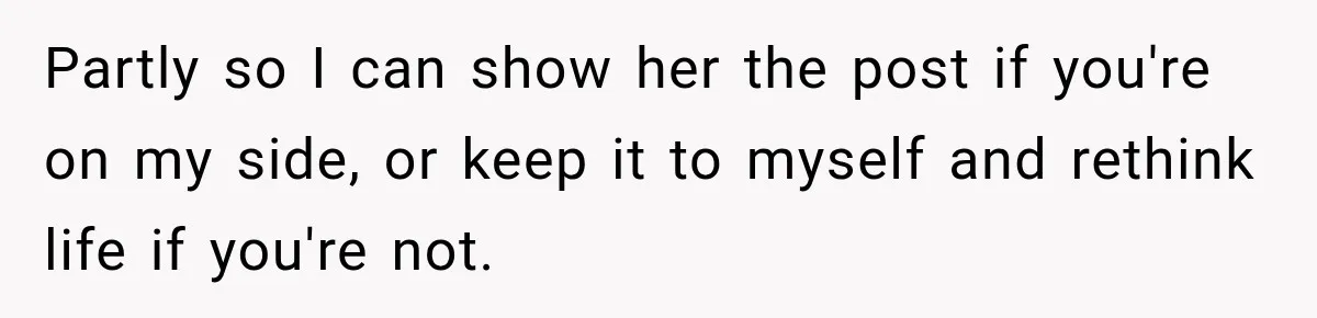 Partly so I can show her the post if you're on my side, or keep it to myself and rethink life if you're not.