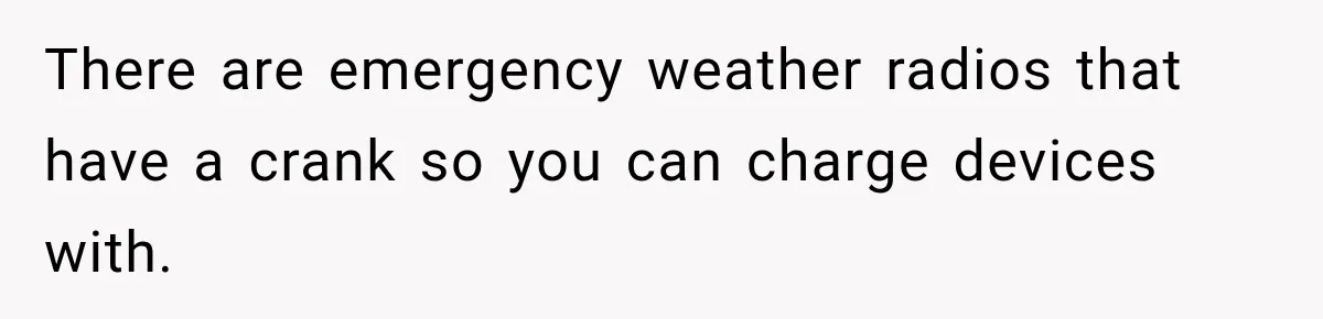 There are emergency weather radios that have a crank so you can charge devices with.
