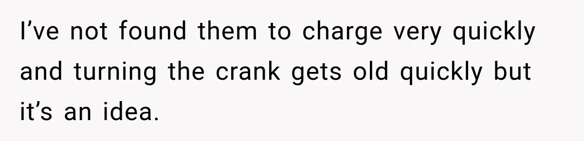 I’ve not found them to charge very quickly and turning the crank gets old quickly but it’s an idea.