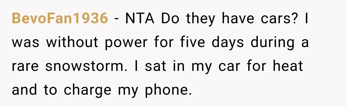 BevoFan1936 − NTA Do they have cars? I was without power for five days during a rare snowstorm. I sat in my car for heat and to charge my phone.