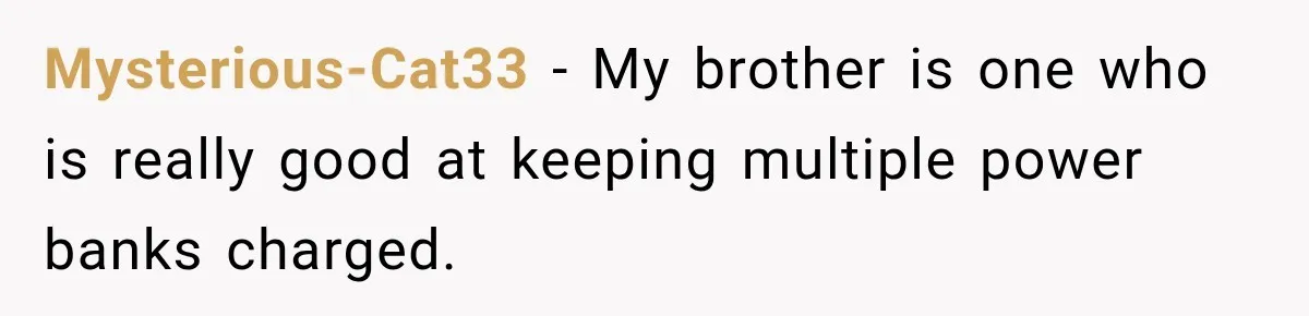Mysterious-Cat33 − My brother is one who is really good at keeping multiple power banks charged.