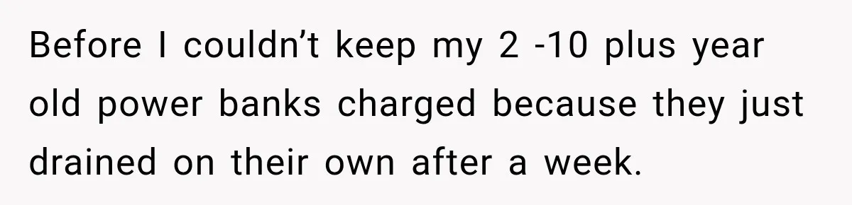 Before I couldn’t keep my 2 -10 plus year old power banks charged because they just drained on their own after a week.