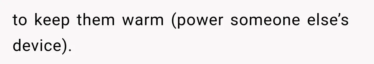 to keep them warm (power someone else’s device).