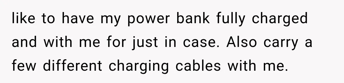 like to have my power bank fully charged and with me for just in case. Also carry a few different charging cables with me.