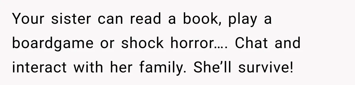 Your sister can read a book, play a boardgame or shock horror…. Chat and interact with her family. She’ll survive!