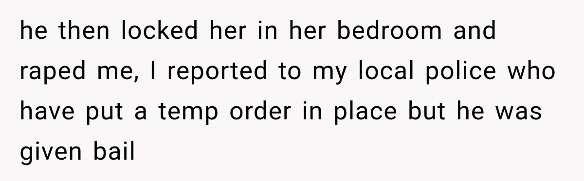 he then locked her in her bedroom and raped me, I reported to my local police who have put a temp order in place but he was given bail