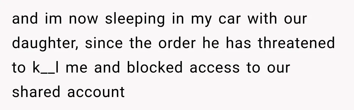 and im now sleeping in my car with our daughter, since the order he has threatened to k__l me and blocked access to our shared account