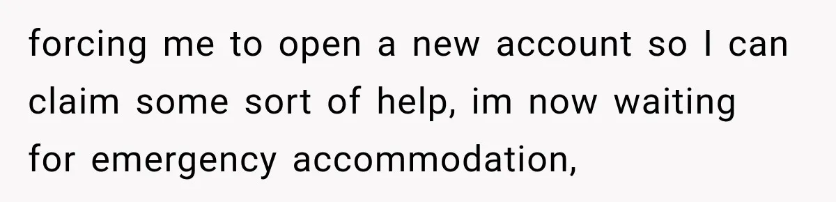 forcing me to open a new account so I can claim some sort of help, im now waiting for emergency accommodation,