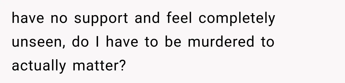 have no support and feel completely unseen, do I have to be murdered to actually matter?