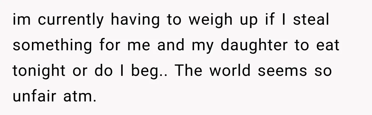 im currently having to weigh up if I steal something for me and my daughter to eat tonight or do I beg.. The world seems so unfair atm.