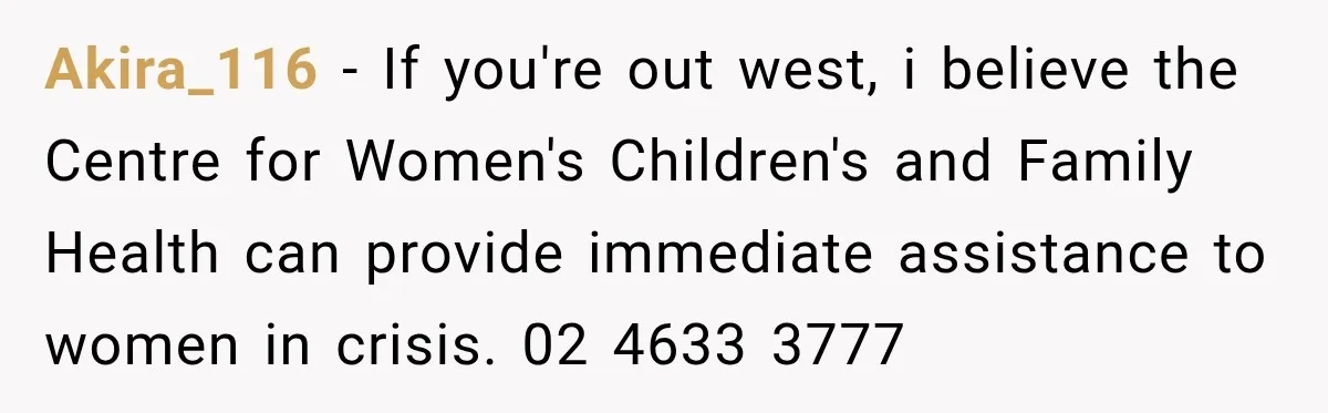 Akira_116 − If you're out west, i believe the Centre for Women's Children's and Family Health can provide immediate assistance to women in crisis. 02 4633 3777