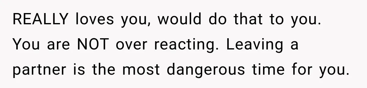 REALLY loves you, would do that to you. You are NOT over reacting. Leaving a partner is the most dangerous time for you.