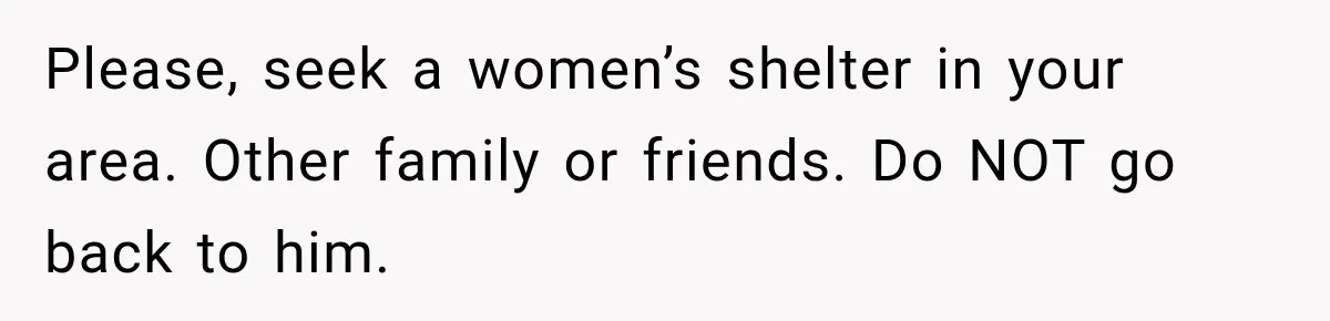 Please, seek a women’s shelter in your area. Other family or friends. Do NOT go back to him.