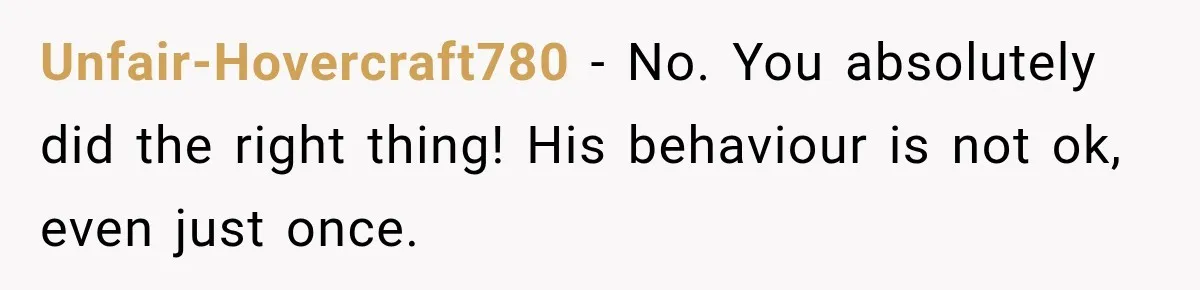 Unfair-Hovercraft780 − No. You absolutely did the right thing! His behaviour is not ok, even just once.