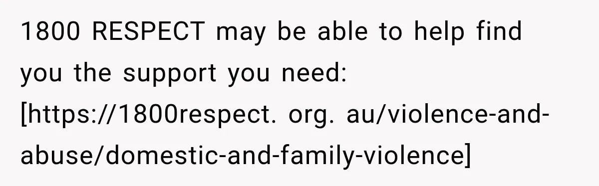 1800 RESPECT may be able to help find you the support you need: [https://1800respect. org. au/violence-and-abuse/domestic-and-family-violence]