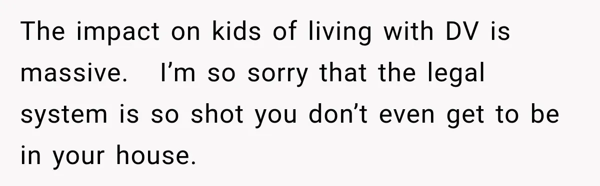 The impact on kids of living with DV is massive.   I’m so sorry that the legal system is so shot you don’t even get to be in your house.