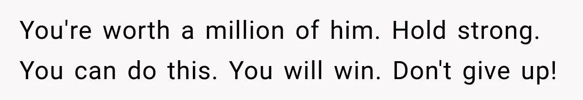 You're worth a million of him. Hold strong. You can do this. You will win. Don't give up!