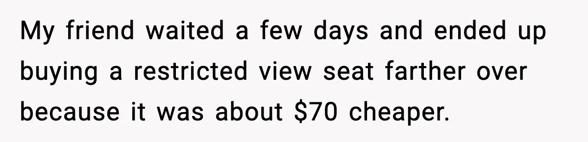 My friend waited a few days and ended up buying a restricted view seat farther over because it was about $70 cheaper.