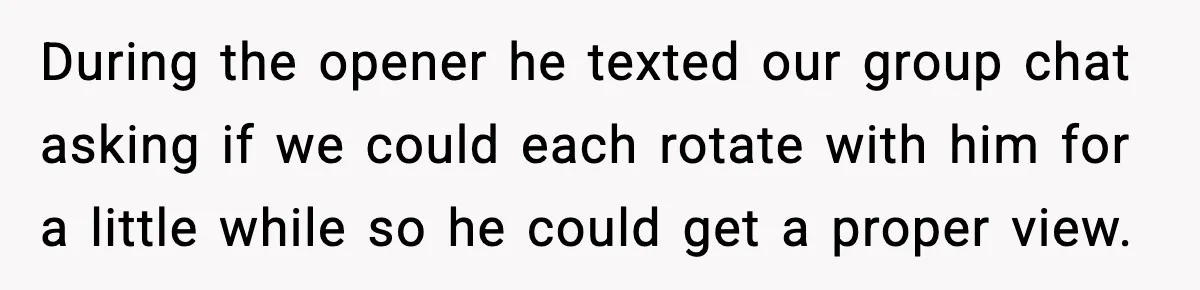 During the opener he texted our group chat asking if we could each rotate with him for a little while so he could get a proper view.