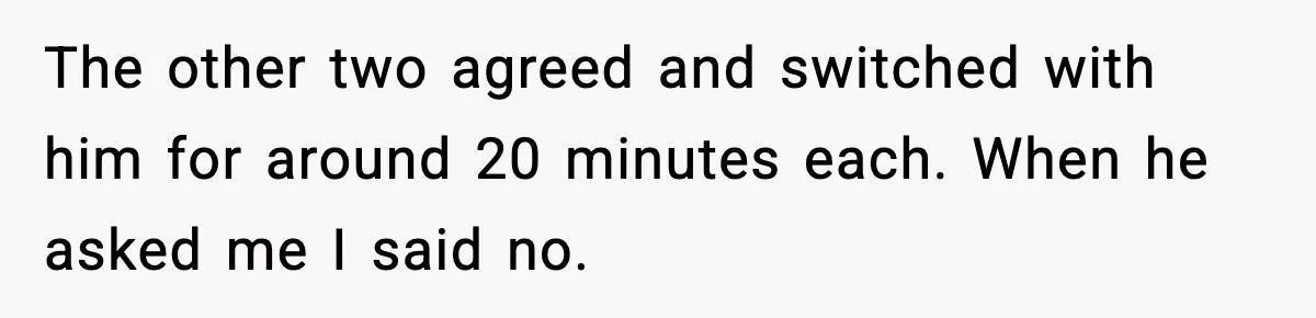 The other two agreed and switched with him for around 20 minutes each. When he asked me I said no.