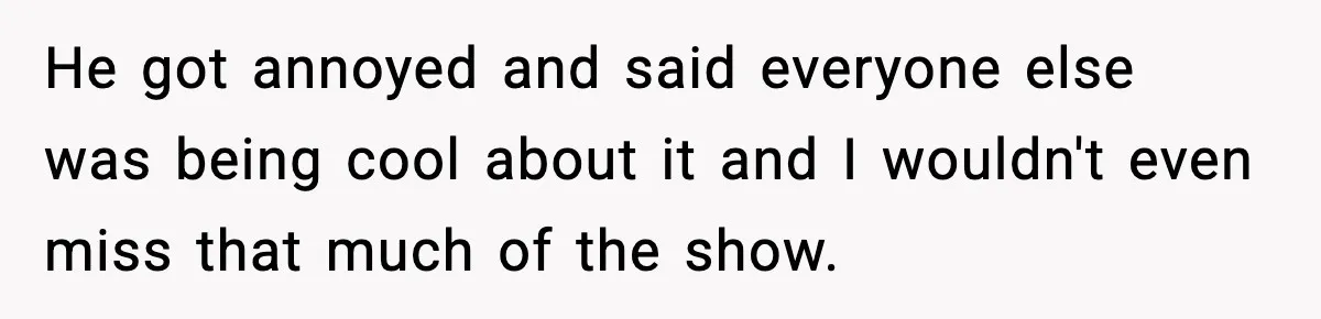 He got annoyed and said everyone else was being cool about it and I wouldn't even miss that much of the show.