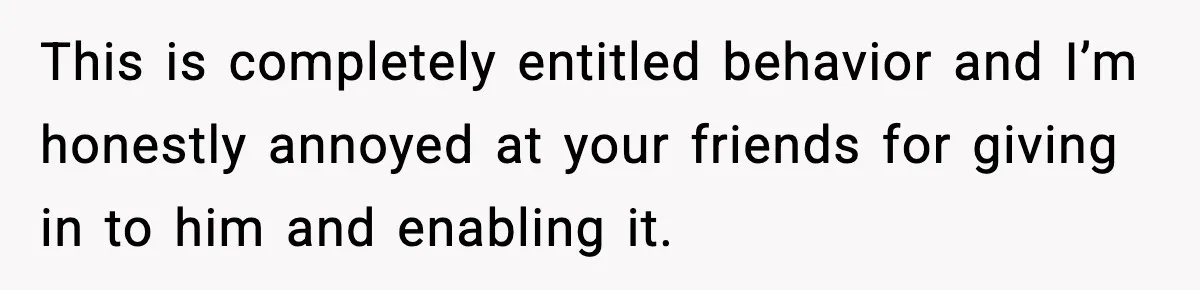This is completely entitled behavior and I’m honestly annoyed at your friends for giving in to him and enabling it.