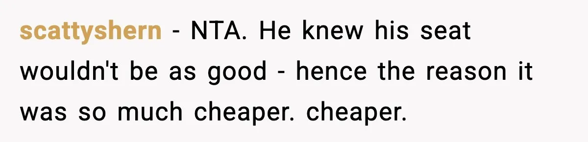 scattyshern − NTA. He knew his seat wouldn't be as good - hence the reason it was so much cheaper. cheaper.