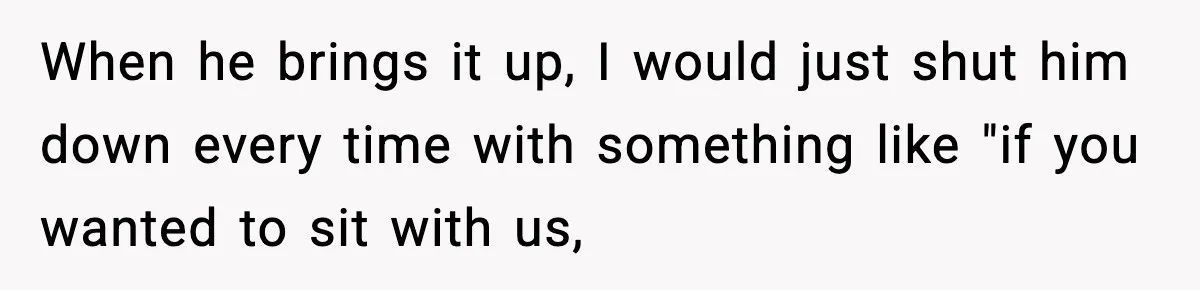When he brings it up, I would just shut him down every time with something like "if you wanted to sit with us,