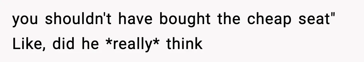 you shouldn't have bought the cheap seat" Like, did he *really* think