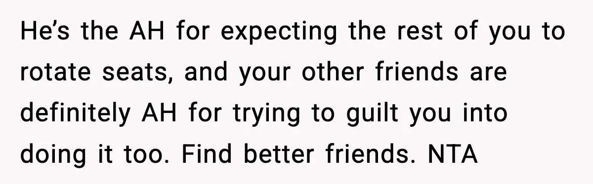 He’s the AH for expecting the rest of you to rotate seats, and your other friends are definitely AH for trying to guilt you into doing it too. Find better...