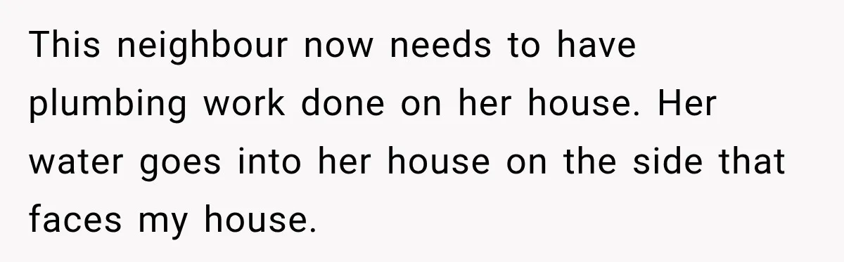 This neighbour now needs to have plumbing work done on her house. Her water goes into her house on the side that faces my house.